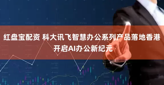 红盘宝配资 科大讯飞智慧办公系列产品落地香港 开启AI办公新纪元