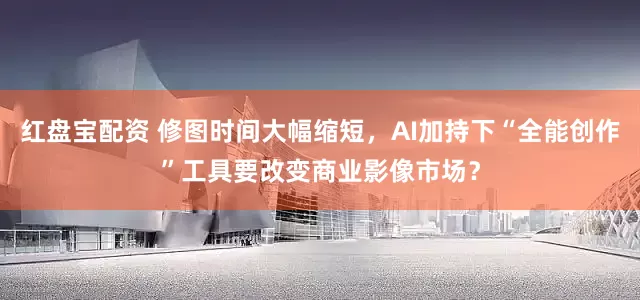 红盘宝配资 修图时间大幅缩短，AI加持下“全能创作”工具要改变商业影像市场？