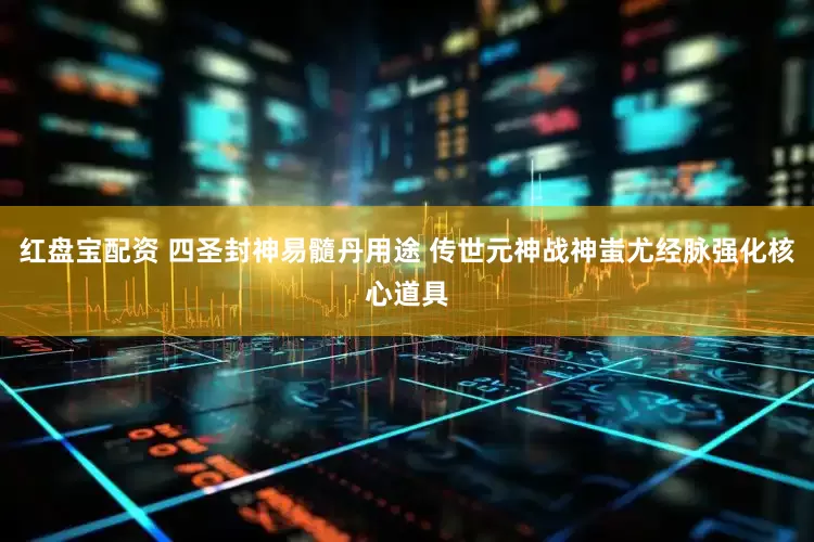 红盘宝配资 四圣封神易髓丹用途 传世元神战神蚩尤经脉强化核心道具