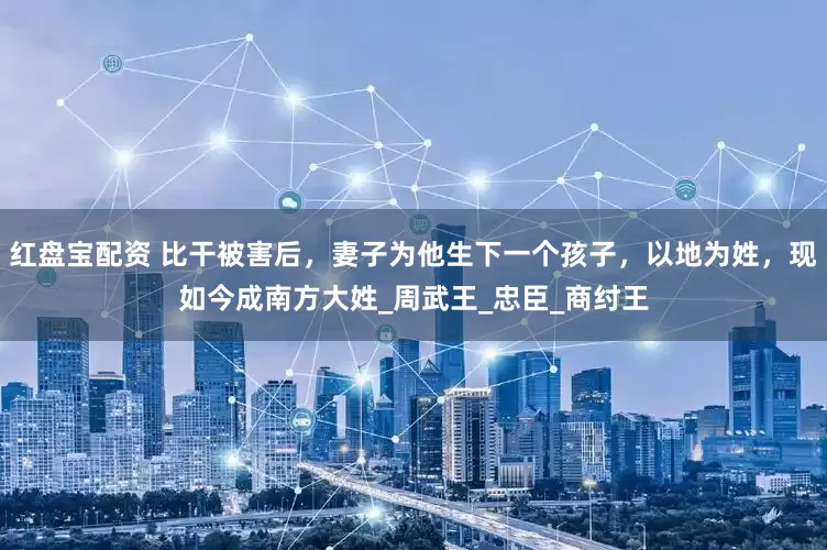 红盘宝配资 比干被害后，妻子为他生下一个孩子，以地为姓，现如今成南方大姓_周武王_忠臣_商纣王